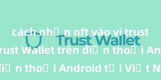 cách nhận nft vào ví trust Cách tải Trust Wallet trên điện thoại Android tại Việt Nam